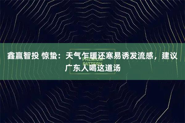 鑫赢智投 惊蛰：天气乍暖还寒易诱发流感，建议广东人喝这道汤