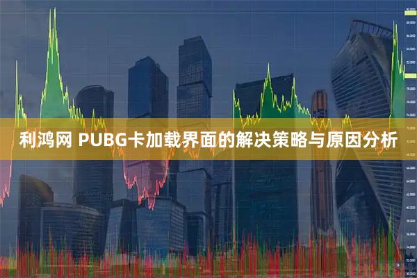 利鸿网 PUBG卡加载界面的解决策略与原因分析