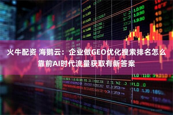 火牛配资 海鹦云:企业做GEO优化搜索排名怎么靠前AI时代流量获取有新答案