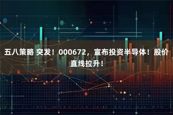 五八策略 突发！000672，宣布投资半导体！股价直线拉升！