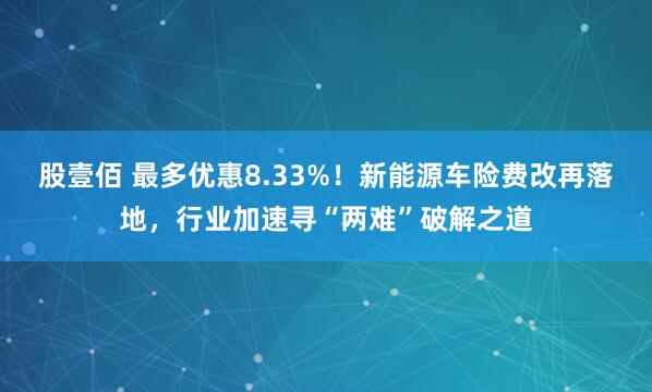股壹佰 最多优惠8.33%！新能源车险费改再落地，行业加速寻“两难”破解之道