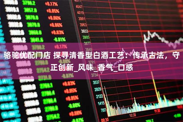 骆驼优配门店 探寻清香型白酒工艺：传承古法，守正创新_风味_香气_口感