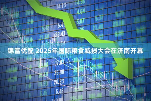 锦富优配 2025年国际粮食减损大会在济南开幕