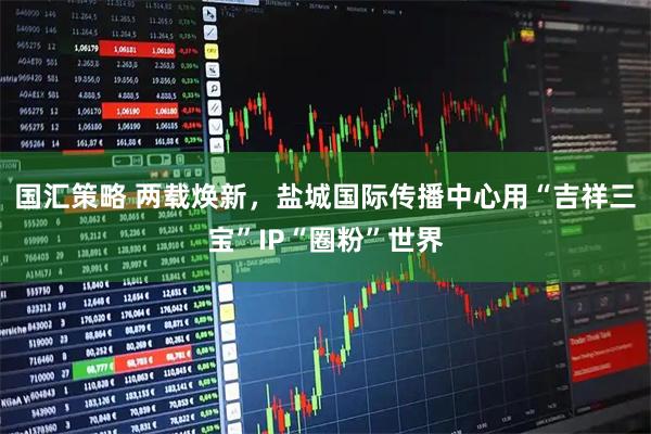 国汇策略 两载焕新，盐城国际传播中心用“吉祥三宝”IP“圈粉”世界