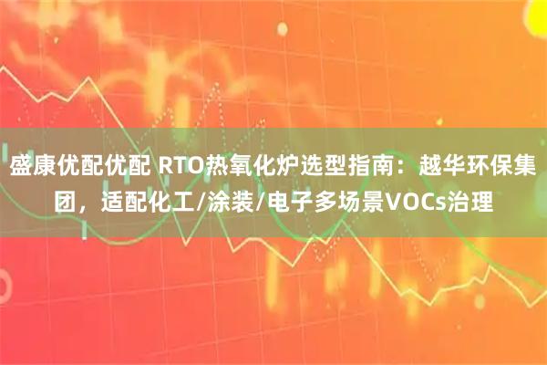 盛康优配优配 RTO热氧化炉选型指南：越华环保集团，适配化工/涂装/电子多场景VOCs治理