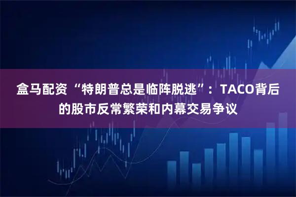 盒马配资 “特朗普总是临阵脱逃”：TACO背后的股市反常繁荣和内幕交易争议