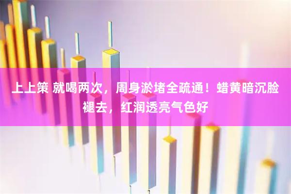 上上策 就喝两次，周身淤堵全疏通！蜡黄暗沉脸褪去，红润透亮气色好