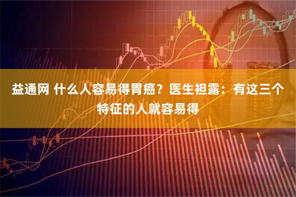 益通网 什么人容易得胃癌？医生袒露：有这三个特征的人就容易得