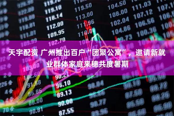 天宇配资 广州推出百户“团聚公寓”，邀请新就业群体家庭来穗共度暑期
