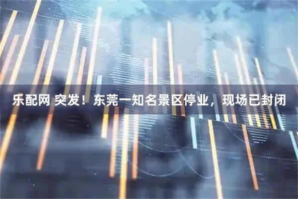 乐配网 突发！东莞一知名景区停业，现场已封闭