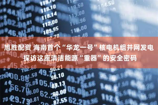 旭胜配资 海南首个“华龙一号”核电机组并网发电 探访这座清洁能源“重器”的安全密码