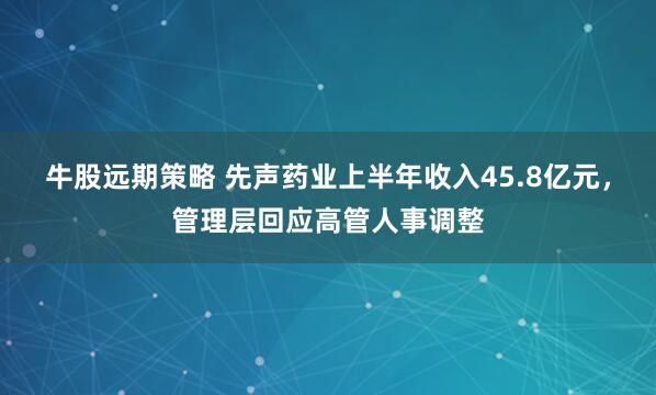 牛股远期策略 先声药业上半年收入45.8亿元，管理层回应高管人事调整