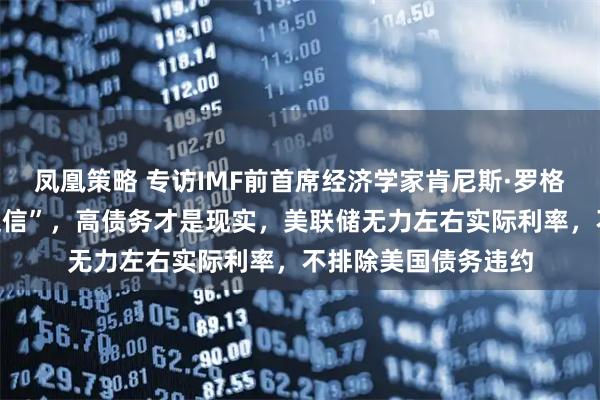 凤凰策略 专访IMF前首席经济学家肯尼斯·罗格夫：超低利率是“迷信”，高债务才是现实，美联储无力左右实际利率，不排除美国债务违约