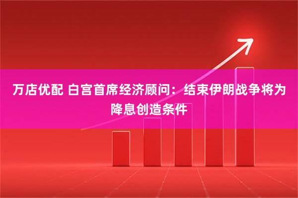 万店优配 白宫首席经济顾问：结束伊朗战争将为降息创造条件